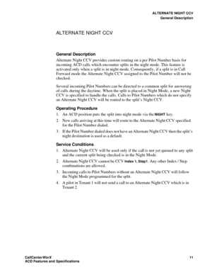 Page 15ALTERNATE NIGHT CCV
General Description
CallCenter
WorX 11
ACD Features and Specifications
ALTERNATE NIGHT CCV
General Description
Alternate Night CCV provides custom routing on a per Pilot Number basis for 
incoming ACD calls which encounter splits in the night mode. This feature is 
activated only when a split is in night mode. Consequently, if a split is in Call 
Forward mode the Alternate Night CCV assigned to the Pilot Number will not be 
checked.
Several incoming Pilot Numbers can be directed to a...