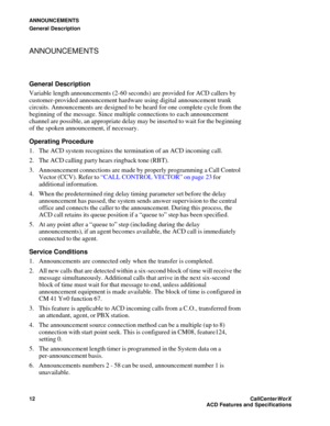 Page 16ANNOUNCEMENTS
General Description
12CallCenter
WorX 
ACD Features and Specifications
ANNOUNCEMENTS
General Description
Variable length announcements (2-60 seconds) are provided for ACD callers by 
customer-provided announcement hardware using digital announcement trunk 
circuits. Announcements are designed to be heard for one complete cycle from the 
beginning of the message. Since multiple connections to each announcement 
channel are possible, an appropriate delay may be inserted to wait for the...