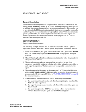 Page 17ASSISTANCE - ACD AGENT
General Description
CallCenter
WorX 13
ACD Features and Specifications
ASSISTANCE - ACD AGENT
General Description
This feature allows an agent to call a supervisor for assistance. Activation of this 
feature, by the 
ASSIST key during an ACD call, automatically places the active call 
on hold and places an assistance call to a pre-programmed number. This number can 
be any station in the PBX, an attendant, an individual supervisor, a pilot number for 
a split of supervisors, a...