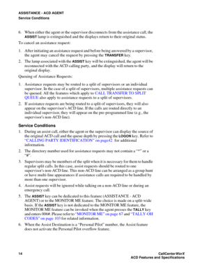 Page 18ASSISTANCE - ACD AGENT
Service Conditions
14CallCenter
WorX 
ACD Features and Specifications
6. When either the agent or the supervisor disconnects from the assistance call, the 
ASSIST lamp is extinguished and the displays return to their original status.
To cancel an assistance request:
1. After initiating an assistance request and before being answered by a supervisor, 
the agent may cancel the request by pressing the 
TRANSFER key.
2. The lamp associated with the 
ASSIST key will be extinguished, the...