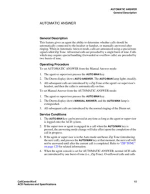 Page 19AUTOMATIC ANSWER
General Description
CallCenter
WorX 15
ACD Features and Specifications
AUTOMATIC ANSWER
General Description
This feature gives an agent the ability to determine whether calls should be 
automatically connected to the headset or handset, or manually answered after 
ringing. When in Automatic Answer mode, calls are announced using a special tone 
signal called Zip Tone. All normal calls are preceded by a single burst of tone. Calls 
which may require special handling (forwarded or overflow...