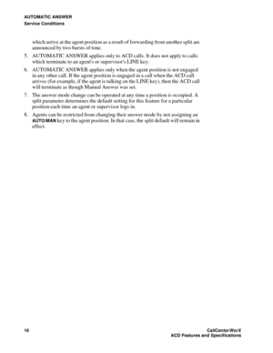 Page 20AUTOMATIC ANSWER
Service Conditions
16CallCenter
WorX 
ACD Features and Specifications
which arrive at the agent position as a result of forwarding from another split are 
announced by two bursts of tone.
5. AUTOMATIC ANSWER applies only to ACD calls. It does not apply to calls 
which terminate to an agents or supervisors LINE key.
6. AUTOMATIC ANSWER applies only when the agent position is not engaged 
in any other call. If the agent position is engaged in a call when the ACD call 
arrives (for example,...