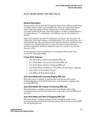 Page 21AUTO WORK MODE FOR PBX CALLS
General Description
CallCenter
WorX 17
ACD Features and Specifications
AUTO WORK MODE FOR PBX CALLS 
General Description
Agent positions can automatically be placed in Work mode and Ready mode based 
on calling activity on their associated PBX line. There are 6 split-based features 
which control the setting of Work or Ready mode and the optional timeout 
associated with the Work mode. Since the 6 features can all be set independently of 
on another there are 2
6 combinations...