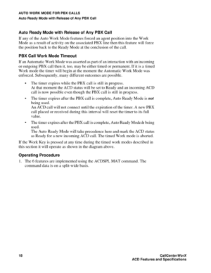 Page 22AUTO WORK MODE FOR PBX CALLS
Auto Ready Mode with Release of Any PBX Call
18CallCenter
WorX 
ACD Features and Specifications
Auto Ready Mode with Release of Any PBX Call 
If any of the Auto Work Mode features forced an agent position into the Work 
Mode as a result of activity on the associated PBX line then this feature will force 
the position back to the Ready Mode at the conclusion of the call.
PBX Call Work Mode Timeout
If an Automatic Work Mode was asserted as part of an interaction with an...