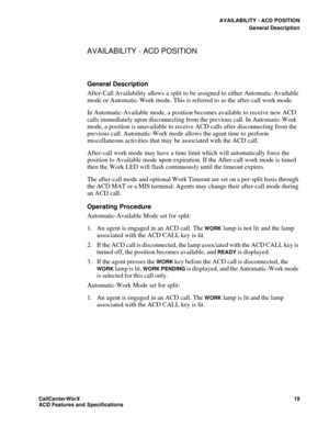 Page 23AVAILABILITY - ACD POSITION
General Description
CallCenter
WorX 19
ACD Features and Specifications
AVAILABILITY - ACD POSITION
General Description
After-Call Availability allows a split to be assigned to either Automatic-Available 
mode or Automatic-Work mode. This is referred to as the after-call work mode.
In Automatic-Available mode, a position becomes available to receive new ACD 
calls immediately upon disconnecting from the previous call. In Automatic-Work 
mode, a position is unavailable to...