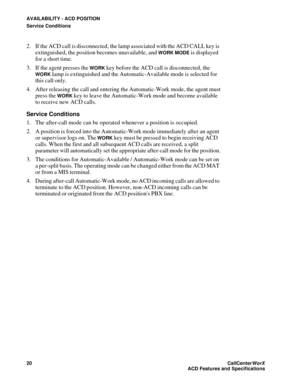 Page 24AVAILABILITY - ACD POSITION
Service Conditions
20CallCenter
WorX 
ACD Features and Specifications
2. If the ACD call is disconnected, the lamp associated with the ACD CALL key is 
extinguished, the position becomes unavailable, and 
WORK MODE is displayed 
for a short time.
3. If the agent presses the 
WORK key before the ACD call is disconnected, the 
WORK lamp is extinguished and the Automatic-Available mode is selected for 
this call only.
4. After releasing the call and entering the Automatic-Work...