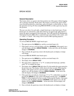 Page 25BREAK MODE
General Description
CallCenter
WorX 21
ACD Features and Specifications
BREAK MODE
General Description
This feature allows an agent to take their position out of the queue without logging 
off or entering Automatic-Work mode. This feature is useful if the agent will be 
away from the position for a short time, such as for lunch, a coffee break, etc. Since 
the agent does not log off when using BREAK MODE, no other agent may log onto 
this position.
The user can select, for each split, a single...