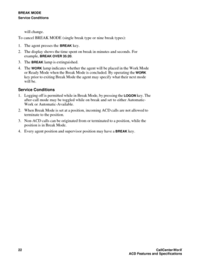 Page 26BREAK MODE
Service Conditions
22CallCenter
WorX 
ACD Features and Specifications
will change.
To cancel BREAK MODE (single break type or nine break types):
1. The agent presses the 
BREAK key.
2. The display shows the time spent on break in minutes and seconds. For 
example, 
BREAK OVER 35:20.
3. The 
BREAK lamp is extinguished.
4. The 
WORK lamp indicates whether the agent will be placed in the Work Mode 
or Ready Mode when the Break Mode is concluded. By operating the 
WORK 
key prior to exiting Break...