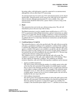 Page 29CALL CONTROL VECTOR
CCV Instructions
CallCenter
WorX 25
ACD Features and Specifications
Incoming callers with held parties cannot be connected to an announcement, 
although this will not affect their CCV processing.
An announcement may be used in any CCV and announcements can be shared 
among splits. Announcements can be used in any order and can be repeated as 
often as desired, although announcement #1 is not available. Also, each 
announcement should be followed by a pause which is at least as long as...