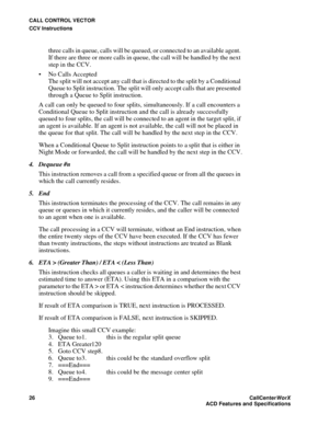 Page 30CALL CONTROL VECTOR
CCV Instructions
26CallCenter
WorX 
ACD Features and Specifications
three calls in queue, calls will be queued, or connected to an available agent. 
If there are three or more calls in queue, the call will be handled by the next 
step in the CCV.
 No Calls Accepted
The split will not accept any call that is directed to the split by a Conditional 
Queue to Split instruction. The split will only accept calls that are presented 
through a Queue to Split instruction.
A call can only be...