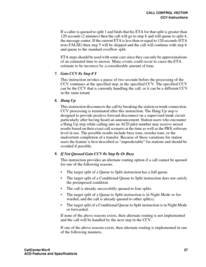 Page 31CALL CONTROL VECTOR
CCV Instructions
CallCenter
WorX 27
ACD Features and Specifications
If a caller is queued to split 1 and finds that his ETA for that split is greater than 
120 seconds (2 minutes) then the call will go to step 8 and will queue to split 4, 
the message center. If the current ETA is less than or equal to 120 seconds (ETA 
tests FALSE) then step 5 will be skipped and the call will continue with step 6 
and queue to the standard overflow split.
ETA steps should be used with some care...