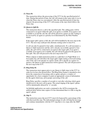 Page 33CALL CONTROL VECTOR
CCV Instructions
CallCenter
WorX 29
ACD Features and Specifications
13. Pause #n
This instruction delays the processing of the CCV for the specified period of 
time. During that period of time, the call will remain in the same state it was in 
when the Pause step was encountered. After the specified period of time has 
elapsed, the processing of the CCV will resume at the step which follows the 
Pause step.
14. Queue to Split #n
This instruction directs a call to the specified split....