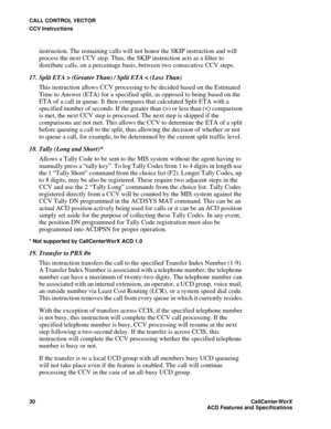 Page 34CALL CONTROL VECTOR
CCV Instructions
30CallCenter
WorX 
ACD Features and Specifications
instruction. The remaining calls will not honor the SKIP instruction and will 
process the next CCV step. Thus, the SKIP instruction acts as a filter to 
distribute calls, on a percentage basis, between two consecutive CCV steps. 
17. Split ETA > (Greater Than) / Split ETA < (Less Than)
This instruction allows CCV processing to be decided based on the Estimated 
Time to Answer (ETA) for a specified split, as opposed...