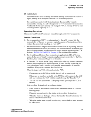 Page 35CALL CONTROL VECTOR
Operating Procedure
CallCenter
WorX 31
ACD Features and Specifications
20. Up Priority #n
This instruction is used to change the current priority associated with a call to a 
higher priority in all the splits where the call is currently queued.
The variable associated with the instruction is the amount by which to 
increment the priority. If a call with a priority of “14” encounters the instruction 
“Up Priority 4, the calls priority will change to “10”. A priority of “10” is four...