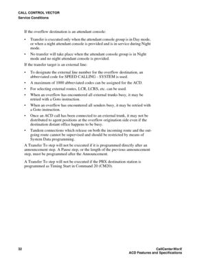 Page 36CALL CONTROL VECTOR
Service Conditions
32CallCenter
WorX 
ACD Features and Specifications
If the overflow destination is an attendant console: 
 Transfer is executed only when the attendant console group is in Day mode, 
or when a night attendant console is provided and is in service during Night 
mode.
 No transfer will take place when the attendant console group is in Night 
mode and no night attendant console is provided.
If the transfer target is an external line:
 To designate the external line...