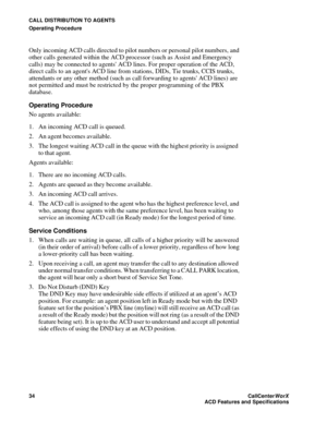 Page 38CALL DISTRIBUTION TO AGENTS
Operating Procedure
34CallCenter
WorX 
ACD Features and Specifications
Only incoming ACD calls directed to pilot numbers or personal pilot numbers, and 
other calls generated within the ACD processor (such as Assist and Emergency 
calls) may be connected to agents ACD lines. For proper operation of the ACD, 
direct calls to an agents ACD line from stations, DIDs, Tie trunks, CCIS trunks, 
attendants or any other method (such as call forwarding to agents ACD lines) are 
not...