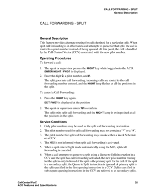 Page 39CALL FORWARDING - SPLIT
General Description
CallCenter
WorX 35
ACD Features and Specifications
CALL FORWARDING - SPLIT
General Description
This feature provides alternate routing for calls destined for a particular split. When 
split call forwarding is in effect and a call attempts to queue for that split, the call is 
routed to a pilot number instead of being queued. At this point, the call is handled 
by the Call Control Vector (CCV) associated with the new pilot number.
Operating Procedures
To forward...