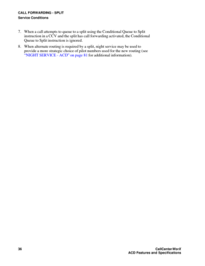 Page 40CALL FORWARDING - SPLIT
Service Conditions
36CallCenter
WorX 
ACD Features and Specifications
7. When a call attempts to queue to a split using the Conditional Queue to Split 
instruction in a CCV and the split has call forwarding activated, the Conditional 
Queue to Split instruction is ignored.
8. When alternate routing is required by a split, night service may be used to 
provide a more strategic choice of pilot numbers used for the new routing (see 
“NIGHT SERVICE - ACD” on page 81 for additional...