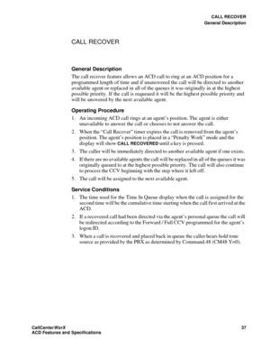 Page 41CALL RECOVER
General Description
CallCenter
WorX 37
ACD Features and Specifications
CALL RECOVER
General Description
The call recover feature allows an ACD call to ring at an ACD position for a 
programmed length of time and if unanswered the call will be directed to another 
available agent or replaced in all of the queues it was originally in at the highest 
possible priority. If the call is requeued it will be the highest possible priority and 
will be answered by the next available agent.
Operating...