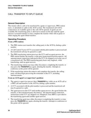 Page 42CALL TRANSFER TO SPLIT QUEUE
General Description
38CallCenter
WorX 
ACD Features and Specifications
CALL TRANSFER TO SPLIT QUEUE
General Description
This feature allows calls to be transferred by agents or supervisors, PBX station 
users, or attendants to splits in the ACD system. The transferred call will be 
connected to an available agent or the call will be queued, if agents are not 
available.The transferring party is allowed to remain on the line until the agent 
answers (screened transfer) or may...