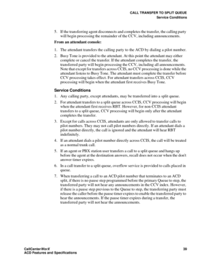 Page 43CALL TRANSFER TO SPLIT QUEUE
Service Conditions
CallCenter
WorX 39
ACD Features and Specifications
5. If the transferring agent disconnects and completes the transfer, the calling party 
will begin processing the remainder of the CCV, including announcements.
From an attendant console:
1. The attendant transfers the calling party to the ACD by dialing a pilot number.
2. Busy Tone is provided to the attendant. At this point the attendant may either 
complete or cancel the transfer. If the attendant...