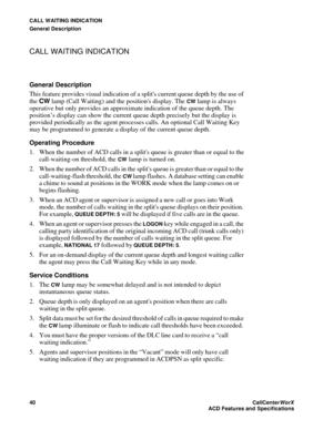 Page 44CALL WAITING INDICATION
General Description
40CallCenter
WorX 
ACD Features and Specifications
CALL WAITING INDICATION
General Description
This feature provides visual indication of a splits current queue depth by the use of 
the CW lamp (Call Waiting) and the positions display. The 
CW lamp is always 
operative but only provides an approximate indication of the queue depth. The 
position’s display can show the current queue depth precisely but the display is 
provided periodically as the agent processes...