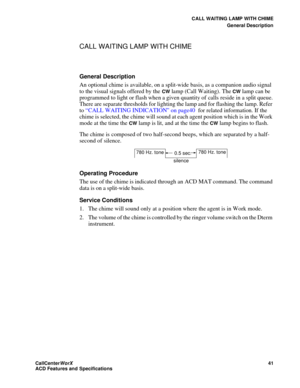 Page 45CALL WAITING LAMP WITH CHIME
General Description
CallCenter
WorX 41
ACD Features and Specifications
CALL WAITING LAMP WITH CHIME
General Description
An optional chime is available, on a split-wide basis, as a companion audio signal 
to the visual signals offered by the 
CW lamp (Call Waiting). The CW lamp can be 
programmed to light or flash when a given quantity of calls reside in a split queue. 
There are separate thresholds for lighting the lamp and for flashing the lamp. Refer 
to “CALL WAITING...