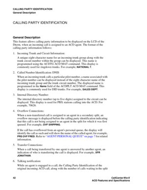 Page 46CALLING PARTY IDENTIFICATION
General Description
42CallCenter
WorX 
ACD Features and Specifications
CALLING PARTY IDENTIFICATION
General Description
This feature allows calling party information to be displayed on the LCD of the 
Dterm, when an incoming call is assigned to an ACD agent. The format of the 
calling party information follows:
1. Incoming Trunk and Circuit Information:
A unique eight-character name for an incoming trunk group along with the 
trunk circuit number within the group can be...