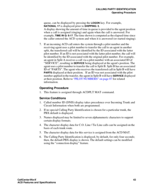 Page 47CALLING PARTY IDENTIFICATION
Operating Procedure
CallCenter
WorX 43
ACD Features and Specifications
queue, can be displayed by pressing the LOGON key. For example, 
NATIONAL 17 is displayed prior to SHIPPING: 5.
A display showing the amount of time in queue is provided to the agent position 
when a call is assigned (ringing) and again when the call is answered. For 
example, 
TIME IN Q: 9:17. The time shown is computed as the elapsed time since 
the caller entered the ACD system and when it is answered...