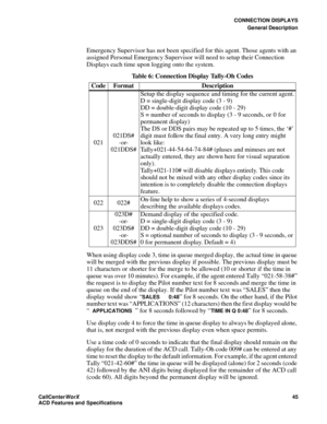 Page 49CONNECTION DISPLAYS
General Description
CallCenter
WorX 45
ACD Features and Specifications
Emergency Supervisor has not been specified for this agent. Those agents with an 
assigned Personal Emergency Supervisor will need to setup their Connection 
Displays each time upon logging onto the system.
When using display code 3, time in queue merged display, the actual time in queue 
will be merged with the previous display if possible. The previous display must be 
11 characters or shorter for the merge to be...