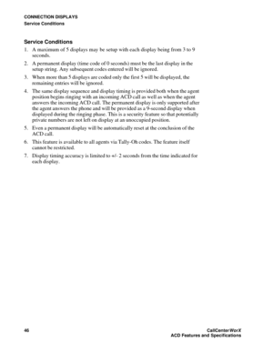 Page 50CONNECTION DISPLAYS
Service Conditions
46CallCenter
WorX 
ACD Features and Specifications
Service Conditions 
1. A maximum of 5 displays may be setup with each display being from 3 to 9 
seconds.
2. A permanent display (time code of 0 seconds) must be the last display in the 
setup string. Any subsequent codes entered will be ignored.
3. When more than 5 displays are coded only the first 5 will be displayed, the 
remaining entries will be ignored.
4. The same display sequence and display timing is...