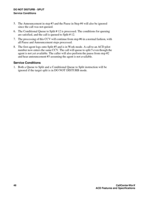 Page 52DO NOT DISTURB - SPLIT
Service Conditions
48CallCenter
WorX 
ACD Features and Specifications
5. The Announcement in step #3 and the Pause in Step #4 will also be ignored 
since the call was not queued.
6. The Conditional Queue to Split # 12 is processed. The conditions for queuing 
are satisfied, and the call is queued to Split # 12.
7. The processing of this CCV will continue from step #6 in a normal fashion, with 
all Pause and Announcement steps processed.
8. The first agent logs onto Split #5 and is...