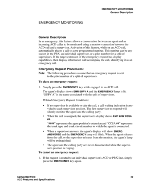 Page 53EMERGENCY MONITORING
General Description
CallCenter
WorX 49
ACD Features and Specifications
EMERGENCY MONITORING
General Description 
In an emergency, this feature allows a conversation between an agent and an 
incoming ACD caller to be monitored using a monitor connection between the 
ACD call and a supervisor. Activation of this feature, while on an ACD call, 
automatically places a call to a pre-programmed number. This number can be any 
station in the PBX, an individual supervisor, or a pilot number...