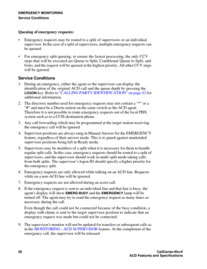 Page 54EMERGENCY MONITORING
Service Conditions
50CallCenter
WorX 
ACD Features and Specifications
Queuing of emergency requests:
 Emergency requests may be routed to a split of supervisors or an individual 
supervisor. In the case of a split of supervisors, multiple emergency requests can 
be queued.
 For emergency split queuing, to ensure the fastest processing, the only CCV 
steps that will be executed are Queue to Split, Conditional Queue to Split, and 
Goto, and the request will be queued at the highest...