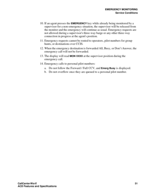 Page 55EMERGENCY MONITORING
Service Conditions
CallCenter
WorX 51
ACD Features and Specifications
10. If an agent presses the EMERGENCY key while already being monitored by a 
supervisor for a non-emergency situation, the supervisor will be released from 
the monitor and the emergency will continue as usual. Emergency requests are 
not allowed during a supervisors three-way barge or any other three-way 
connection in progress at the agents position.
11. Emergency requests cannot be routed to operators, pilot...