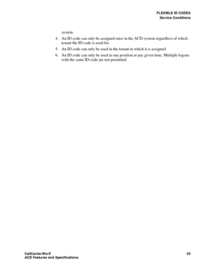 Page 57FLEXIBLE ID CODES
Service Conditions
CallCenter
WorX 53
ACD Features and Specifications
system.
4. An ID code can only be assigned once in the ACD system regardless of which 
tenant the ID code is used for.
5. An ID code can only be used in the tenant in which it is assigned.
6. An ID code can only be used at one position at any given time. Multiple logons 
with the same ID code are not permitted. 