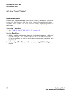 Page 58HOLIDAYS SCHEDULING
General Description
54CallCenter
WorX 
ACD Features and Specifications
HOLIDAYS SCHEDULING
General Description
Holidays may be programmed up to 365 days in advance. On a holiday, special call 
routing is in effect for up to eight time-of-day changes. Thirty different holiday 
schedules, one of which is used on any particular holiday, may be programmed for 
each tenant.
Operating Procedure
1. See “TIME OF DAY/WEEK ROUTING” on page112.
Service Conditions
1. Holiday schedule routing...