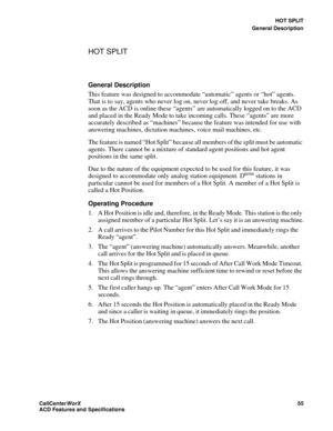 Page 59HOT SPLIT
General Description
CallCenter
WorX 55
ACD Features and Specifications
HOT SPLIT
General Description
This feature was designed to accommodate “automatic” agents or “hot” agents. 
That is to say, agents who never log on, never log off, and never take breaks. As 
soon as the ACD is online these “agents” are automatically logged on to the ACD 
and placed in the Ready Mode to take incoming calls. These “agents” are more 
accurately described as “machines” because the feature was intended for use...