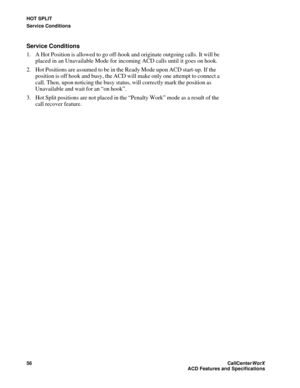 Page 60HOT SPLIT
Service Conditions
56CallCenter
WorX 
ACD Features and Specifications
Service Conditions
1. A Hot Position is allowed to go off-hook and originate outgoing calls. It will be 
placed in an Unavailable Mode for incoming ACD calls until it goes on hook.
2. Hot Positions are assumed to be in the Ready Mode upon ACD start-up. If the 
position is off hook and busy, the ACD will make only one attempt to connect a 
call. Then, upon noticing the busy status, will correctly mark the position as...