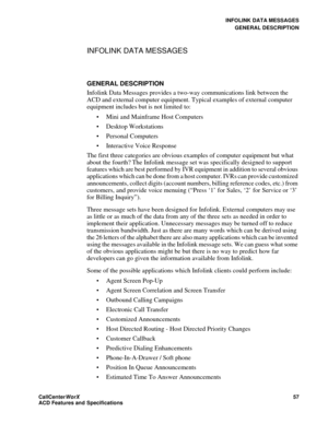 Page 61INFOLINK DATA MESSAGES
GENERAL DESCRIPTION
CallCenter
WorX 57
ACD Features and Specifications
INFOLINK DATA MESSAGES
GENERAL DESCRIPTION
Infolink Data Messages provides a two-way communications link between the 
ACD and external computer equipment. Typical examples of external computer 
equipment includes but is not limited to:
 Mini and Mainframe Host Computers 
 Desktop Workstations 
 Personal Computers 
 Interactive Voice Response 
The first three categories are obvious examples of computer...