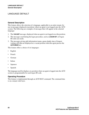 Page 64LANGUAGE DEFAULT
General Description
60CallCenter
WorX 
ACD Features and Specifications
LANGUAGE DEFAULT
General Description
This feature allows the selection of a language, applicable to an entire tenant, for 
use in messages displayed at positions where an agent is not logged onto the  ACD 
system. The following are examples of messages that will appear in the selected 
language:
1. The 
VACANT message, displayed when an agent is not logged on at the position;
2. The messages used during the logon...