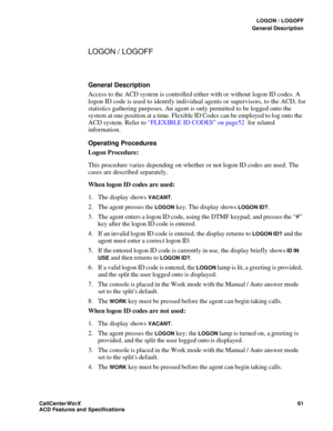 Page 65LOGON / LOGOFF
General Description
CallCenter
WorX 61
ACD Features and Specifications
LOGON / LOGOFF
General Description
Access to the ACD system is controlled either with or without logon ID codes. A 
logon ID code is used to identify individual agents or supervisors, to the ACD, for 
statistics gathering purposes. An agent is only permitted to be logged onto the 
system at one position at a time. Flexible ID Codes can be employed to log onto the 
ACD system. Refer to “FLEXIBLE ID CODES” on page52 for...