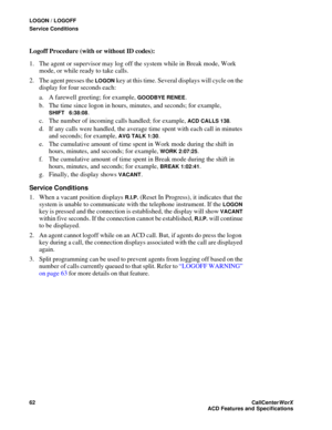 Page 66LOGON / LOGOFF
Service Conditions
62CallCenter
WorX 
ACD Features and Specifications
Logoff Procedure (with or without ID codes):
1. The agent or supervisor may log off the system while in Break mode, Work 
mode, or while ready to take calls.
2. The agent presses the 
LOGON key at this time. Several displays will cycle on the 
display for four seconds each:
a. A farewell greeting; for example, 
GOODBYE RENEE.
b. The time since logon in hours, minutes, and seconds; for example, 
SHIFT 6:38:08.
c. The...