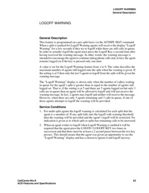 Page 67LOGOFF WARNING
General Description
CallCenter
WorX 63
ACD Features and Specifications
LOGOFF WARNING
General Description
This feature is programmed on a per-split basis via the ACDSPL MAT command. 
When a split is marked for Logoff Warning agents will receive the display “Logoff 
Warning” for a few seconds if they try to logoff while there are still calls in queue. 
In order to actually logoff the agent must press the Logoff Key a second time after 
having received the warning message. In other words,...