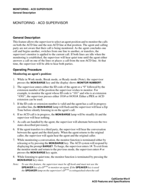 Page 68MONITORING - ACD SUPERVISOR
General Description
64CallCenter
WorX 
ACD Features and Specifications
MONITORING - ACD SUPERVISOR
General Description
This feature allows the supervisor to select an agent position and to monitor the calls 
on both the ACD line and the non-ACD line at that position. The agent and calling 
party are not aware that their call is being monitored. As the agent concludes one 
call and begins another, switches from one line to another, or transfers, the 
supervisors monitor is...