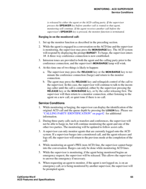 Page 69MONITORING - ACD SUPERVISOR
Service Conditions
CallCenter
WorX 65
ACD Features and Specifications
is released by either the agent or the ACD calling party. If the supervisor 
presses the 
SPEAKER key before another call is routed to that agent, 
monitoring will continue. If the agent receives another call before the 
supervisors 
SPEAKER key is pressed, the monitor function is terminated.
Barging in on the monitored call:
1. Set up the monitor function as described in the preceding section.
2. While the...