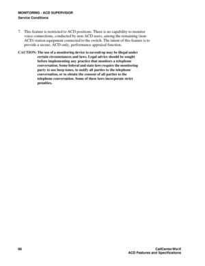 Page 70MONITORING - ACD SUPERVISOR
Service Conditions
66CallCenter
WorX 
ACD Features and Specifications
7. This feature is restricted to ACD positions. There is no capability to monitor 
voice connections, conducted by non-ACD users, among the remaining (non-
ACD) station equipment connected to the switch. The intent of this feature is to 
provide a secure, ACD-only, performance appraisal function.
CAUTION: The use of a monitoring device to eavesdrop may be illegal under 
certain circumstances and laws. Legal...