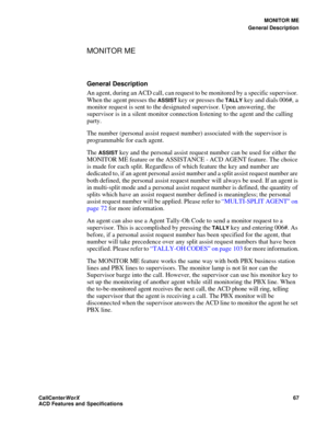 Page 71MONITOR ME
General Description
CallCenter
WorX 67
ACD Features and Specifications
MONITOR ME 
General Description
An agent, during an ACD call, can request to be monitored by a specific supervisor. 
When the agent presses the 
ASSIST key or presses the TALLY key and dials 006#, a 
monitor request is sent to the designated supervisor. Upon answering, the 
supervisor is in a silent monitor connection listening to the agent and the calling 
party.
The number (personal assist request number) associated with...