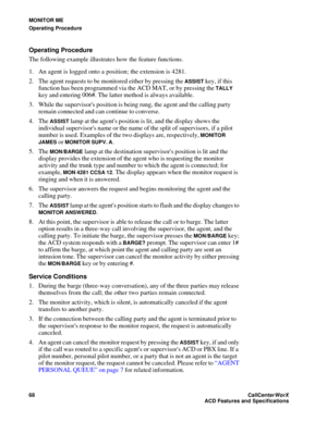 Page 72MONITOR ME
Operating Procedure
68CallCenter
WorX 
ACD Features and Specifications
Operating Procedure
The following example illustrates how the feature functions.
1. An agent is logged onto a position; the extension is 4281.
2. The agent requests to be monitored either by pressing the 
ASSIST key, if this 
function has been programmed via the ACD MAT, or by pressing the 
TALLY 
key and entering 006#. The latter method is always available.
3. While the supervisors position is being rung, the agent and the...