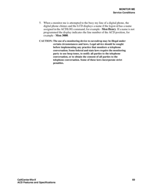 Page 73MONITOR ME
Service Conditions
CallCenter
WorX 69
ACD Features and Specifications
5. When a monitor me is attempted to the busy my line of a digital phone, the 
digital phone chimes and the LCD displays a name if the logon id has a name 
assigned in the ACDLOG command, for example - Mon Henry. If a name is not 
programmed the display indicates the line number of the ACD position, for 
example - Mon 3000.
CAUTION: The use of a monitoring device to eavesdrop may be illegal under 
certain circumstances and...